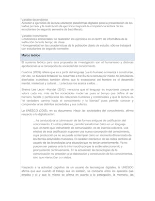 Variable dependiente
Acceder a ejercicios de lectura utilizando plataformas digitales para la presentación de los
textos por leer y la realización de ejercicios mejorará la competencia lectora de los
estudiantes de segundo semestre de bachillerato.
Variable interviniente
Condiciones ambientales: se realizarán los ejercicios en el centro de informática de la
institución durante tiempo de clase.
Homogeneidad en las características de la población objeto de estudio: sólo se trabajará
con estudiantes de segundo semestre.
Marco teórico
El sustento teórico para esta propuesta de investigación son el humanismo y distintas
aportaciones a la concepción de sociedad del conocimiento.
Cuadros (2009) refiere que es a partir del lenguaje que lo humano comienza a construirse,
por ello, se buscará fortalecer su desarrollo a través de la lectura por medio de actividades
diseñadas exprofeso; también afirma que lo excepcional del hombre es el desarrollo
mental, intelectual y cultural… La lectura nos acerca a ellos…
Sheina Lee Leoni –Handel (2012) menciona que el lenguaje es importante porque se
valora cada vez más en las sociedades modernas pues al tiempo que define al ser
humano, facilita y perfecciona las relaciones humanas y contextuales y que la lectura es
“el verdadero camino hacia el conocimiento y la libertad” pues permite conocer y
comprender a las distintas sociedades y sus culturas.
La UNESCO (2005), en su documento Hacia las sociedades del conocimiento, afirma
respecto a la digitalización:
…ha conducido a la culminación de las formas antiguas de codificación del
conocimiento. En otras palabras, permite transformar datos en un lenguaje
que, en tanto que instrumento de comunicación, es de esencia colectiva. Los
efectos de esta codificación suponen una nueva concepción del conocimiento,
cuya producción ya no se puede contemplar como un momento diferenciado de
las demás actividades humanas. El carácter interactivo de las redes confiere al
usuario de las tecnologías una situación que no tenían anteriormente. Ya no
pueden ser pasivos ante la información porque la están seleccionando y
jerarquizando continuamente. En la actualidad, las tecnologías de la
comunicación no preceden a la elaboración y construcción de los conocimientos,
sino que interactúan con éstos.
Respecto a la actividad cognitiva de un usuario de tecnologías digitales, la UNESCO
afirma que aun cuando el trabajo sea en solitario, se comparte entre los aparatos que
emplea y él y que lo mismo se afirma en cuanto a la percepción, la memoria, las
 