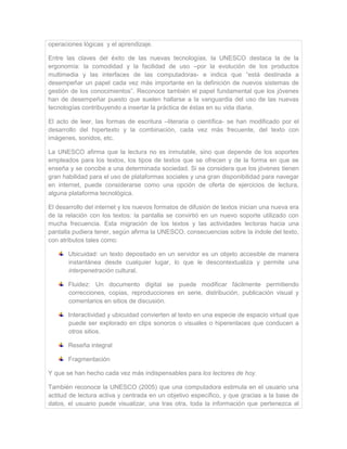 operaciones lógicas y el aprendizaje.
Entre las claves del éxito de las nuevas tecnologías, la UNESCO destaca la de la
ergonomía: la comodidad y la facilidad de uso –por la evolución de los productos
multimedia y las interfaces de las computadoras- e indica que “está destinada a
desempeñar un papel cada vez más importante en la definición de nuevos sistemas de
gestión de los conocimientos”. Reconoce también el papel fundamental que los jóvenes
han de desempeñar puesto que suelen hallarse a la vanguardia del uso de las nuevas
tecnologías contribuyendo a insertar la práctica de éstas en su vida diaria.
El acto de leer, las formas de escritura –literaria o científica- se han modificado por el
desarrollo del hipertexto y la combinación, cada vez más frecuente, del texto con
imágenes, sonidos, etc.
La UNESCO afirma que la lectura no es inmutable, sino que depende de los soportes
empleados para los textos, los tipos de textos que se ofrecen y de la forma en que se
enseña y se concibe a una determinada sociedad. Si se considera que los jóvenes tienen
gran habilidad para el uso de plataformas sociales y una gran disponibilidad para navegar
en internet, puede considerarse como una opción de oferta de ejercicios de lectura,
alguna plataforma tecnológica.
El desarrollo del internet y los nuevos formatos de difusión de textos inician una nueva era
de la relación con los textos: la pantalla se convirtió en un nuevo soporte utilizado con
mucha frecuencia. Esta migración de los textos y las actividades lectoras hacia una
pantalla pudiera tener, según afirma la UNESCO, consecuencias sobre la índole del texto,
con atributos tales como:
Ubicuidad: un texto depositado en un servidor es un objeto accesible de manera
instantánea desde cualquier lugar, lo que le descontextualiza y permite una
interpenetración cultural.
Fluidez: Un documento digital se puede modificar fácilmente permitiendo
correcciones, copias, reproducciones en serie, distribución, publicación visual y
comentarios en sitios de discusión.
Interactividad y ubicuidad convierten al texto en una especie de espacio virtual que
puede ser explorado en clips sonoros o visuales o hiperenlaces que conducen a
otros sitios.
Reseña integral
Fragmentación
Y que se han hecho cada vez más indispensables para los lectores de hoy.
También reconoce la UNESCO (2005) que una computadora estimula en el usuario una
actitud de lectura activa y centrada en un objetivo específico, y que gracias a la base de
datos, el usuario puede visualizar, una tras otra, toda la información que pertenezca al
 