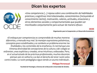 Dicen los expertos
«El enfoque por competencias es comprendido de muchas maneras
diferentes, a menudo muy mal. Se manejan expresiones polisémicas,
conceptos poco estabilizados y se combate un problema enorme: las
finalidades y los contenidos de la enseñanza. Es normal que una
inmensa diversidad de concepciones de la cultura y de! colegio se
enfrenten, unas explícitas y creadas, otras intuitivas y esbozadas. Pero,
en e! actual estado de las prácticas profesionales, muchos docentes
piensan aún en solitario y se dan el derecho de tener razón solos
contra todos. La razón pedagógica sigue siendo un asunto individual».
Philippe Perrenoud
Facultad de Psicología y Ciencias de la Educación Universidad de Ginebra
«Una competencia (...) reposa sobre una combinación de habilidades
prácticas y cognitivas interrelacionadas, conocimientos (incluyendo el
conocimiento tácito), motivación, valores, actitudes, emociones y
otros elementos sociales y comportamentales que pueden ser
movilizados conjuntamente para actuar de manera eficaz»
OCDE
Organización para la Cooperación y el Desarrollo Económicos
 