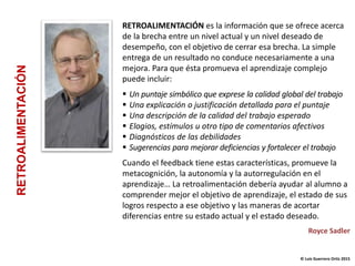 RETROALIMENTACIÓN es la información que se ofrece acerca
de la brecha entre un nivel actual y un nivel deseado de
desempeño, con el objetivo de cerrar esa brecha. La simple
entrega de un resultado no conduce necesariamente a una
mejora. Para que ésta promueva el aprendizaje complejo
puede incluir:
 Un puntaje simbólico que exprese la calidad global del trabajo
 Una explicación o justificación detallada para el puntaje
 Una descripción de la calidad del trabajo esperado
 Elogios, estímulos u otro tipo de comentarios afectivos
 Diagnósticos de las debilidades
 Sugerencias para mejorar deficiencias y fortalecer el trabajo
Cuando el feedback tiene estas características, promueve la
metacognición, la autonomía y la autorregulación en el
aprendizaje… La retroalimentación debería ayudar al alumno a
comprender mejor el objetivo de aprendizaje, el estado de sus
logros respecto a ese objetivo y las maneras de acortar
diferencias entre su estado actual y el estado deseado.
Royce Sadler
© Luis Guerrero Ortiz 2015
RETROALIMENTACIÓN
 