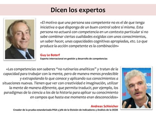 Dicen los expertos
«El motivo que una persona sea competente no es el de que tenga
iniciativa o que disponga de un buen control sobre sí misma. Esta
persona no actuará con competencia en un contexto particular si no
sabe combinar ciertas cualidades exigidas con unos conocimientos,
un saber hacer, unas capacidades cognitivas apropiadas, etc. Lo que
produce la acción competente es la combinación»
Guy Le Boterf
Experto internacional en gestión y desarrollo de competencias
«Las competencias son saberes “no rutinarios analíticos” y tratan de la
capacidad para trabajar con la mente, pero de manera menos predecible
y extrapolando lo que conoce y aplicando sus conocimientos a
situaciones nuevas. Tienen que ver con creatividad e imaginación, utilizar
la mente de manera diferente, que permita traducir, por ejemplo, los
paradigmas de la ciencia a los de la historia para aplicar su conocimiento
en campos que hasta ese momento eran desconocidos»
Andreas Schleicher
Creador de la prueba estandarizada PISA y jefe de la División de Indicadores y Análisis de la OCDE
 