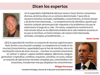 Dicen los expertos
«[Es] la capacidad de movilizar un conjunto de recursos cognitivos para
hacer frente a una situación compleja. La competencia no reside en los
recursos (conocimientos, capacidades) que se han de movilizar, sino en la
movilización misma de estos recursos... movilizar no consiste únicamente
en 'utilizar' o 'aplicar', supone también adaptar, diferenciar, integrar,
generalizar o especificar, combinar, orquestar, coordinar, en suma, realizar
un conjunto de operaciones mentales complejas que, conectándose a las
situaciones, transforman mas que desplazan los conocimientos»
Philippe Perrenoud
Facultad de Psicología y Ciencias de la Educación Universidad de Ginebra
© Luis Guerrero Ortiz 2015
«Es la capacidad o habilidad de efectuar tareas o hacer frente a situaciones
diversas, de forma eficaz en un contexto determinado. Y para ello es
necesario movilizar actitudes, habilidades y conocimientos, al mismo tiempo
y de forma interrelacionada… La competencia ha de identificar aquello que
necesita cualquier persona para dar respuesta a los problemas a los que se
enfrentará a lo largo de su vida. Por tanto, competencia consistirá en la
intervención eficaz en los diferentes ámbitos de la vida mediante acciones en
las que se movilizan, al mismo tiempo y de manera interrelacionada,
actitudes, conceptos, procedimientos…».
Antoni Zavala
 