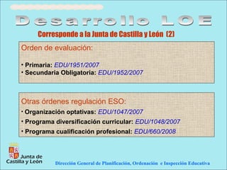 Corresponde a la Junta de Castilla y León (2)
Orden de evaluación:

• Primaria: EDU/1951/2007
• Secundaria Obligatoria: EDU/1952/2007



Otras órdenes regulación ESO:
• Organización optativas: EDU/1047/2007
• Programa diversificación curricular: EDU/1048/2007
• Programa cualificación profesional: EDU/660/2008




           Dirección General de Planificación, Ordenación e Inspección Educativa
 