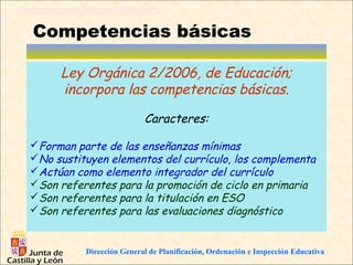 Competencias básicas

     Ley Orgánica 2/2006, de Educación;
     incorpora las competencias básicas.

                          Caracteres:

Forman parte de las enseñanzas mínimas
No sustituyen elementos del currículo, los complementa
Actúan como elemento integrador del currículo
Son referentes para la promoción de ciclo en primaria
Son referentes para la titulación en ESO
Son referentes para las evaluaciones diagnóstico


          Dirección General de Planificación, Ordenación e Inspección Educativa
 
