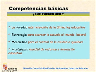 Competencias básicas
                    ¿QUÉ PUEDEN SER ?




 La novedad más relevante de la última ley educativa

 Estrategia para acercar la escuela al mundo laboral

 Mecanismo para el control de la calidad e igualdad

 Movimiento mundial de reforma e innovación
educativa



          Dirección General de Planificación, Ordenación e Inspección Educativa
 