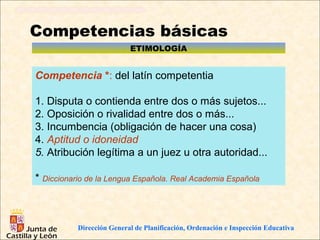 Competencias básicas
                               ETIMOLOGÍA


Competencia *: del latín competentia

1. Disputa o contienda entre dos o más sujetos...
2. Oposición o rivalidad entre dos o más...
3. Incumbencia (obligación de hacer una cosa)
4. Aptitud o idoneidad
5. Atribución legítima a un juez u otra autoridad...

* Diccionario de la Lengua Española. Real Academia Española



           Dirección General de Planificación y Ordenación Educativa
           Dirección General de Planificación, Ordenación              e Inspección Educativa
 