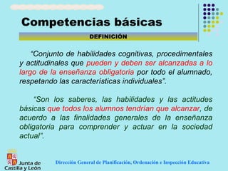 Competencias básicas
                         DEFINICIÓN


    “Conjunto de habilidades cognitivas, procedimentales
y actitudinales que pueden y deben ser alcanzadas a lo
largo de la enseñanza obligatoria por todo el alumnado,
respetando las características individuales”.

     “Son los saberes, las habilidades y las actitudes
básicas que todos los alumnos tendrían que alcanzar, de
acuerdo a las finalidades generales de la enseñanza
obligatoria para comprender y actuar en la sociedad
actual”.


          Dirección General de Planificación, Ordenación e Inspección Educativa
 