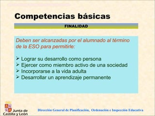 Competencias básicas
                          FINALIDAD


Deben ser alcanzadas por el alumnado al término
de la ESO para permitirle:

 Lograr su desarrollo como persona
 Ejercer como miembro activo de una sociedad
 Incorporarse a la vida adulta
 Desarrollar un aprendizaje permanente




         Dirección General de Planificación, Ordenación e Inspección Educativa
 