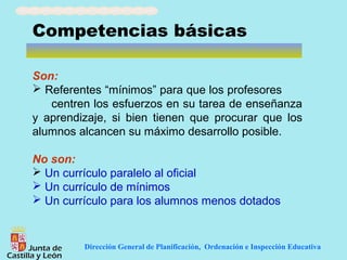 Competencias básicas

Son:
 Referentes “mínimos” para que los profesores
   centren los esfuerzos en su tarea de enseñanza
y aprendizaje, si bien tienen que procurar que los
alumnos alcancen su máximo desarrollo posible.

No son:
 Un currículo paralelo al oficial
 Un currículo de mínimos
 Un currículo para los alumnos menos dotados


         Dirección General de Planificación, Ordenación e Inspección Educativa
 