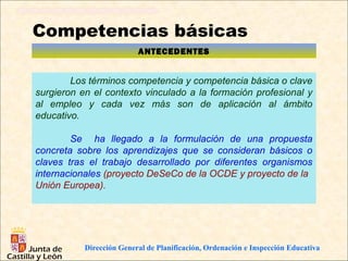 Competencias básicas
                          ANTECEDENTES


        Los términos competencia y competencia básica o clave
surgieron en el contexto vinculado a la formación profesional y
al empleo y cada vez más son de aplicación al ámbito
educativo.

        Se ha llegado a la formulación de una propuesta
concreta sobre los aprendizajes que se consideran básicos o
claves tras el trabajo desarrollado por diferentes organismos
internacionales (proyecto DeSeCo de la OCDE y proyecto de la
Unión Europea).




           Dirección General de Planificación, Ordenación e Inspección Educativa
 