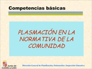 Competencias básicas




   PLASMACIÓN EN LA
   NORMATIVA DE LA
      COMUNIDAD


    Dirección General de Planificación, Ordenación e Inspección Educativa
 