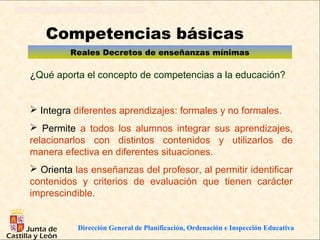 Competencias básicas
         Reales Decretos de enseñanzas mínimas

¿Qué aporta el concepto de competencias a la educación?


 Integra diferentes aprendizajes: formales y no formales.
 Permite a todos los alumnos integrar sus aprendizajes,
relacionarlos con distintos contenidos y utilizarlos de
manera efectiva en diferentes situaciones.
 Orienta las enseñanzas del profesor, al permitir identificar
contenidos y criterios de evaluación que tienen carácter
imprescindible.


           Dirección General de Planificación, Ordenación e Inspección Educativa
 