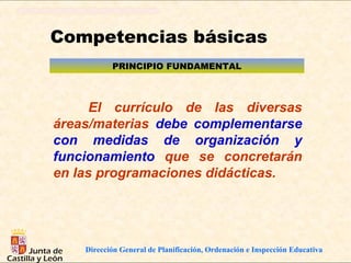 Competencias básicas
           PRINCIPIO FUNDAMENTAL



      El currículo de las diversas
áreas/materias debe complementarse
con medidas de organización y
funcionamiento que se concretarán
en las programaciones didácticas.




    Dirección General de Planificación, Ordenación e Inspección Educativa
 