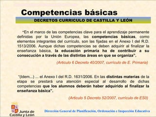 Competencias básicas
         DECRETOS CURRICULO DE CASTILLA Y LEÓN

   “En el marco de las competencias clave para el aprendizaje permanente
definidas por la Unión Europea, las competencias básicas, como
elementos integrantes del currículo, son las fijadas en el Anexo I del R.D.
1513/2006. Aunque dichas competencias se deben adquirir al finalizar la
enseñanza básica, la educación primaria ha de contribuir a su
consecución a través de las distintas áreas en que se organiza”.
                       (Articulo 6 Decreto 40/2007, currículo de E. Primaria)


 “(Idem...) ... el Anexo I del R.D. 1631/2006. En las distintas materias de la
etapa se prestará una atención especial al desarrollo de dichas
competencias que los alumnos deberán haber adquirido al finalizar la
enseñanza básica”.
                               (Articulo 5 Decreto 52/2007, currículo de ES0)


                Dirección General de Planificación, Ordenación e Inspección Educativa
 
