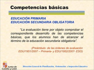 Competencias básicas

EDUCACIÓN PRIMARIA
EDUCACIÓN SECUNDARIA OBLIGATORIA

      “La evaluación tiene por objeto comprobar el
correspondiente desarrollo de las competencias
básicas, que los alumnos han de alcanzar al
término de la educación secundaria obligatoria”.

              (Preámbulo de las órdenes de evaluación
     EDU/1951/2007 – Primaria- y EDU/1952/2007- ESO)




        Dirección General de Planificación, Ordenación e Inspección Educativa
 