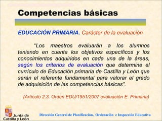 Competencias básicas

EDUCACIÓN PRIMARIA. Carácter de la evaluación

       “Los maestros evaluarán a los alumnos
teniendo en cuenta los objetivos específicos y los
conocimientos adquiridos en cada una de la áreas,
según los criterios de evaluación que determine el
currículo de Educación primaria de Castilla y León que
serán el referente fundamental para valorar el grado
de adquisición de las competencias básicas”.

  (Artículo 2.3. Orden EDU/1951/2007 evaluación E. Primaria)


         Dirección General de Planificación, Ordenación e Inspección Educativa
 