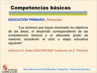 Competencias básicas

EDUCACIÓN PRIMARIA. Promoción

       “Los alumnos que hayan alcanzado los objetivos
de las áreas, el desarrollo correspondiente de las
competencias básicas y el adecuado grado de
madurez accederán al ciclo o etapa educativa
siguiente”.

(Artículo 9.2. Orden EDU/1951/2007 evaluación de E. Primaria)




           Dirección General de Planificación, Ordenación e Inspección Educativa
 