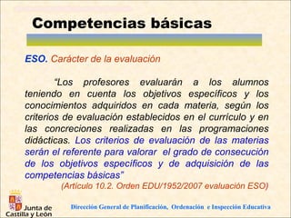Competencias básicas

ESO. Carácter de la evaluación

        “Los profesores evaluarán a los alumnos
teniendo en cuenta los objetivos específicos y los
conocimientos adquiridos en cada materia, según los
criterios de evaluación establecidos en el currículo y en
las concreciones realizadas en las programaciones
didácticas. Los criterios de evaluación de las materias
serán el referente para valorar el grado de consecución
de los objetivos específicos y de adquisición de las
competencias básicas”
        (Artículo 10.2. Orden EDU/1952/2007 evaluación ESO)

          Dirección General de Planificación, Ordenación e Inspección Educativa
 