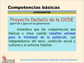Competencias básicas
                         ANTECEDENTES


 Proyecto DeSeCo de la OCDE
(Definición y Selección de Competencias)

      Considera que las competencias son
básicas o clave cuando resultan valiosas
para la totalidad de la población, con
independencia del sexo, condición social y
cultural y el entorno familiar.



          Dirección General de Planificación, Ordenación e Inspección Educativa
 