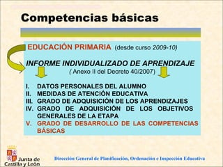 Competencias básicas

EDUCACIÓN PRIMARIA (desde curso 2009-10)

INFORME INDIVIDUALIZADO DE APRENDIZAJE
             ( Anexo II del Decreto 40/2007)

I. DATOS PERSONALES DEL ALUMNO
II.MEDIDAS DE ATENCIÓN EDUCATIVA
III.
   GRADO DE ADQUISICIÓN DE LOS APRENDIZAJES
IV.GRADO DE ADQUISICIÓN DE LOS OBJETIVOS
   GENERALES DE LA ETAPA
V. GRADO DE DESARROLLO DE LAS COMPETENCIAS
   BÁSICAS



       Dirección General de Planificación, Ordenación e Inspección Educativa
 
