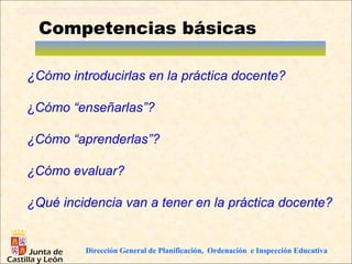 Competencias básicas

¿Cómo introducirlas en la práctica docente?

¿Cómo “enseñarlas”?

¿Cómo “aprenderlas”?

¿Cómo evaluar?

¿Qué incidencia van a tener en la práctica docente?


         Dirección General de Planificación, Ordenación e Inspección Educativa
 