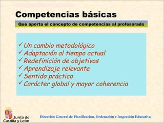 Competencias básicas
Qué aporta el concepto de competencias al profesorado




Un cambio metodológico
Adaptación al tiempo actual
Redefinición de objetivos
Aprendizaje relevante
Sentido práctico
Carácter global y mayor coherencia




         Dirección General de Planificación, Ordenación e Inspección Educativa
 