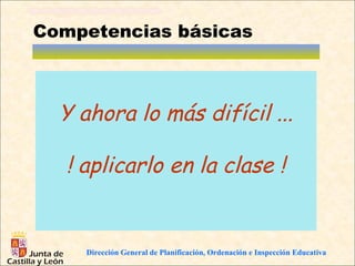 Competencias básicas



  Y ahora lo más difícil ...

   ! aplicarlo en la clase !


     Dirección General de Planificación, Ordenación e Inspección Educativa
 