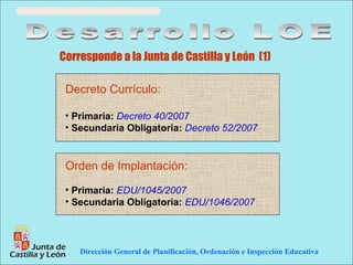 Corresponde a la Junta de Castilla y León (1)

 Decreto Currículo:

 • Primaria: Decreto 40/2007
 • Secundaria Obligatoria: Decreto 52/2007


 Orden de Implantación:
 • Primaria: EDU/1045/2007
 • Secundaria Obligatoria: EDU/1046/2007




    Dirección General de Planificación, Ordenación e Inspección Educativa
 