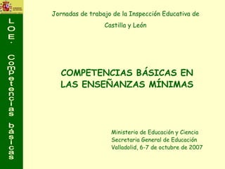 COMPETENCIAS BÁSICAS EN LAS ENSEÑANZAS MÍNIMAS Ministerio de Educación y Ciencia Secretaria General de Educación  Valladolid, 6-7 de octubre de 2007 Jornadas de trabajo de la Inspección Educativa de  Castilla y León  