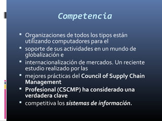Competencia
 Organizaciones de todos los tipos están
    utilizando computadores para el
   soporte de sus actividades en un mundo de
    globalización e
   internacionalización de mercados. Un reciente
    estudio realizado por las
   mejores prácticas del Council of Supply Chain
    Management
   Profesional (CSCMP) ha considerado una
    verdadera clave
   competitiva los sistemas de información.
 
