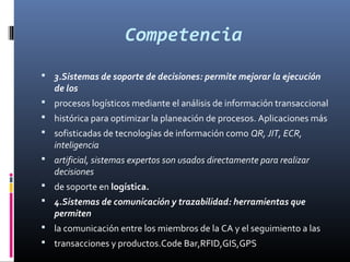 Competencia
 3.Sistemas de soporte de decisiones: permite mejorar la ejecución
   de los
 procesos logísticos mediante el análisis de información transaccional
 histórica para optimizar la planeación de procesos. Aplicaciones más
 sofisticadas de tecnologías de información como QR, JIT, ECR,
   inteligencia
 artificial, sistemas expertos son usados directamente para realizar
   decisiones
 de soporte en logística.
 4.Sistemas de comunicación y trazabilidad: herramientas que
   permiten
 la comunicación entre los miembros de la CA y el seguimiento a las
 transacciones y productos.Code Bar,RFID,GIS,GPS
 