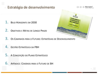 Estratégia de desenvolvimento
1. BELO HORIZONTE EM 2030
2. OBJETIVOS E METAS DE LONGO PRAZO
3. OS CAMINHOS PARA O FUTURO: ESTRATÉGIAS DE DESENVOLVIMENTO
4. GESTÃO ESTRATÉGICA DA PBH
5. A CONCEPÇÃO DO PLANO ESTRATÉGICO
6. APÊNDICE: CENÁRIOS PARA O FUTURO DE BH
14
 