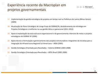 Experiência recente da Macroplan em
projetos governamentais
17. Implementação da gestão estratégica de projetos em tempo real na Prefeitura de Lavras (Minas Gerais)
(2009)
18. Atualização do Plano Estratégico de Longo Prazo do SEBRAE/RJ, desdobramento da estratégia em
Projetos Estratégicos e melhorias na sua gestão tática e operacional (2011-2012)
19. Apoio à implantação da nova estrutura organizacional e do gerenciamento intensivo de metas e projetos
estratégicos do SEBRAE SP (2006)
20. Apoio técnico à formulação e gerenciamento dos projetos estruturadores integrantes da Iniciativa para a
Integração da Infraestrutura Regional Sul-Americana – IIRSA (2005)
21. Gestão Estratégica Orientada para Resultados – Sistema SEBRAE (2003-2008)
22. Gestão Estratégica Orientada para Resultados – APEX-Brasil (2005-2006)
24
 