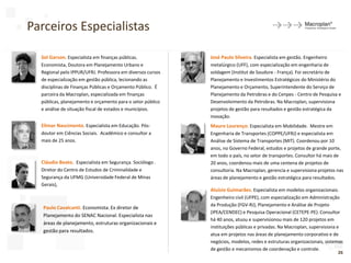 Parceiros Especialistas
26
Elimar Nascimento. Especialista em Educação. Pós-
doutor em Ciências Sociais. Acadêmico e consultor a
mais de 25 anos.
Mauro Lourenço. Especialista em Mobilidade. Mestre em
Engenharia de Transportes (COPPE/UFRJ) e especialista em
Análise de Sistema de Transportes (MIT). Coordenou por 10
anos, no Governo Federal, estudos e projetos de grande porte,
em todo o país, no setor de transportes. Consultor há mais de
20 anos, coordenou mais de uma centena de projetos de
consultoria. Na Macroplan, gerencia e supervisiona projetos nas
áreas de planejamento e gestão estratégica para resultados.
Cláudio Beato. Especialista em Segurança. Sociólogo .
Diretor do Centro de Estudos de Criminalidade e
Segurança da UFMG (Universidade Federal de Minas
Gerais),
José Paulo Silveira. Especialista em gestão. Engenheiro
metalúrgico (UFF), com especialização em engenharia de
soldagem (Institut de Soudure - França). Foi secretário de
Planejamento e Investimentos Estratégicos do Ministério do
Planejamento e Orçamento, Superintendente do Serviço de
Planejamento da Petrobras e do Cenpes - Centro de Pesquisa e
Desenvolvimento da Petrobras. Na Macroplan, supervisiona
projetos de gestão para resultados e gestão estratégica da
inovação.
Aluísio Guimarães. Especialista em modelos organizacionais.
Engenheiro civil (UFPE), com especialização em Administração
da Produção (FGV-RJ), Planejamento e Análise de Projeto
(IPEA/CENDEC) e Pesquisa Operacional (CETEPE-PE). Consultor
há 40 anos, atuou e supervisionou mais de 120 projetos em
instituições públicas e privadas. Na Macroplan, supervisiona e
atua em projetos nas áreas de planejamento corporativo e de
negócios, modelos, redes e estruturas organizacionais, sistemas
de gestão e mecanismos de coordenação e controle.
Sol Garson. Especialista em finanças públicas.
Economista, Doutora em Planejamento Urbano e
Regional pelo IPPUR/UFRJ. Professora em diversos cursos
de especialização em gestão pública, lecionando as
disciplinas de Finanças Públicas e Orçamento Público. É
parceira da Macroplan, especializada em finanças
públicas, planejamento e orçamento para o setor público
e análise de situação fiscal de estados e municípios.
Paulo Cavalcanti. Economista. Ex diretor de
Planejamento do SENAC Nacional. Especialista nas
áreas de planejamento, estruturas organizacionais e
gestão para resultados.
 