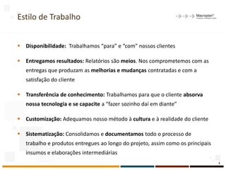 Estilo de Trabalho
 Disponibilidade: Trabalhamos “para” e “com” nossos clientes
 Entregamos resultados: Relatórios são meios. Nos comprometemos com as
entregas que produzam as melhorias e mudanças contratadas e com a
satisfação do cliente
 Transferência de conhecimento: Trabalhamos para que o cliente absorva
nossa tecnologia e se capacite a “fazer sozinho daí em diante”
 Customização: Adequamos nosso método à cultura e à realidade do cliente
 Sistematização: Consolidamos e documentamos todo o processo de
trabalho e produtos entregues ao longo do projeto, assim como os principais
insumos e elaborações intermediárias
3
 