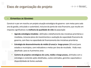 Eixos de organização do projeto
» ESTRATÉGIA DE GOVERNO
Construir e por em marcha um projeto atuação estratégica do governo com metas para cada
ano da gestão, articulado e sustentável, inclusive do ponto de vista financeiro, que resulte em
impactos significativos na melhoria da qualidade de vida da população
 Agenda estratégica imediata : definição e detalhamento das iniciativas prioritárias e
imediatas, inclusive plano de investimentos e avaliação da capacidade financeira do
governo, com foco na capacidade de financiamento das iniciativas prioritárias
 Estratégia de desenvolvimento de médio (4 anos) e longo prazos (20 anos) para
estados e municípios, com indicadores e metas por área de resultado. Visão mais
detalhada para os 4 primeiros anos
 Carteira de projetos estratégicos de curto, médio e longo prazos, alinhados com a
estratégia e contendo ações detalhadas, custos estimados, gerentes capacitados e
disponibilidade de fontes avaliada
7
 