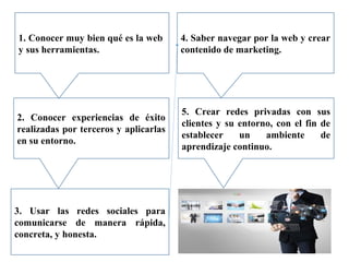 1. Conocer muy bien qué es la web
y sus herramientas.
2. Conocer experiencias de éxito
realizadas por terceros y aplicarlas
en su entorno.
4. Saber navegar por la web y crear
contenido de marketing.
5. Crear redes privadas con sus
clientes y su entorno, con el fin de
establecer un ambiente de
aprendizaje continuo.
3. Usar las redes sociales para
comunicarse de manera rápida,
concreta, y honesta.