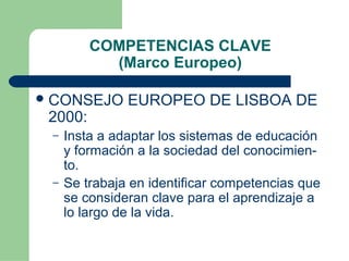 COMPETENCIAS CLAVE
(Marco Europeo)
 CONSEJO

2000:
–

–

EUROPEO DE LISBOA DE

Insta a adaptar los sistemas de educación
y formación a la sociedad del conocimiento.
Se trabaja en identificar competencias que
se consideran clave para el aprendizaje a
lo largo de la vida.

 