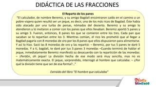 El Reparto de los panes
“El calculador, de nombre Beremiz, y su amigo Bagdalí encontraron caído en el camino a un
pobre viajero quien resultó ser un jeque, es decir, uno de los más ricos de Bagdad. Éste había
sido atacado por una turba de persas, nómadas del desierto. Beremiz y su amigo lo
atendieron y lo invitaron a comer con los panes que ellos llevaban. Beremiz aportó 5 panes y
su amigo 3. Fueron, entonces, 8 panes los que se comieron entre los tres. Cada pan que
sacaban se lo repartían entre los 3. Mientras comían, el rico les prometió que al llegar a
Bagdad pagaría con 8 monedas de oro por los 8 panes que ellos dispusieron para alimentarse.
Y así lo hizo. Sacó las 8 monedas de oro y las repartió: – Beremiz, por tus 5 panes te daré 5
monedas. Y a ti, bagdalí, te daré por tus 3 panes 3 monedas –Cuando terminó de hablar el
jeque, inmediatamente Beremiz manifestó su desacuerdo con la repartición de las monedas:
– ¡Perdón, oh jeque! La división hecha de ese modo será muy sencilla, mas no es
matemáticamente exacta. El jeque, sorprendido, interrogó al hombre que calculaba: – ¿Por
qué la división tiene que ser de esa forma?...”
Extraído del libro “El hombre que calculaba”
DIDÁCTICA DE LAS FRACCIONES
 