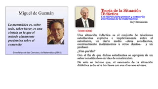 Teoría de la Situación
Didáctica
Un marco para pensar y actuar la
enseñanza de la matemática.
Guy Brousseau
Una situación didáctica es el conjunto de relaciones
establecidas explícita o implícitamente entre el
estudiante, un cierto medio –otros estudiantes,
eventualmente instrumentos u otros objetos– y un
profesor.
¿Con qué fin?
Con el fin de que dichos estudiantes se apropien de un
saber constituido o en vías de construcción.
De esto se deduce que, el escenario de la situación
didáctica es la sala de clases con sus diversos actores.
(1936-2004)
 