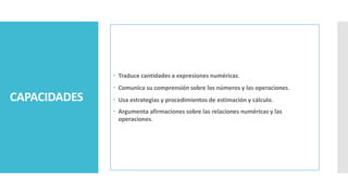 CAPACIDADES
 Traduce cantidades a expresiones numéricas.
 Comunica su comprensión sobre los números y las operaciones.
 Usa estrategias y procedimientos de estimación y cálculo.
 Argumenta afirmaciones sobre las relaciones numéricas y las
operaciones.
 