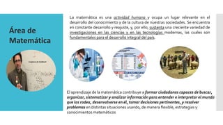 Área de
Matemática
La matemática es una actividad humana y ocupa un lugar relevante en el
desarrollo del conocimiento y de la cultura de nuestras sociedades. Se encuentra
en constante desarrollo y reajuste, y, por ello, sustenta una creciente variedad de
investigaciones en las ciencias y en las tecnologías modernas, las cuales son
fundamentales para el desarrollo integral del país.
Conjetura de Goldbach
El aprendizaje de la matemática contribuye a formar ciudadanos capaces de buscar,
organizar, sistematizar y analizar información para entender e interpretar el mundo
que los rodea, desenvolverse en él, tomar decisiones pertinentes, y resolver
problemas en distintas situaciones usando, de manera flexible, estrategias y
conocimientos matemáticos
 