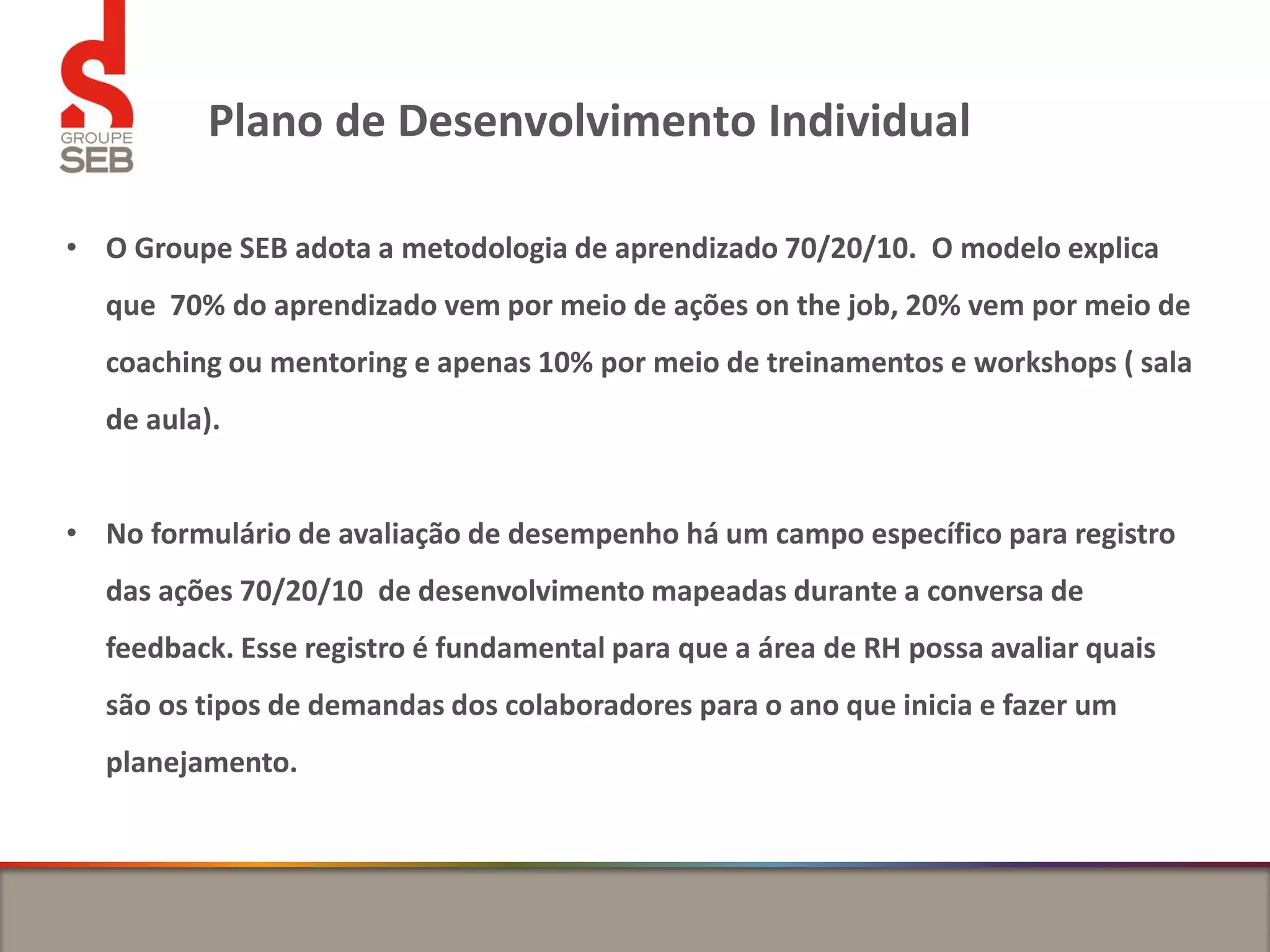 Plano de Desenvolvimento Individual
• O Groupe SEB adota a metodologia de aprendizado 70/20/10. O modelo explica
que 70% do aprendizado vem por meio de ações on the job, 20% vem por meio de
coaching ou mentoring e apenas 10% por meio de treinamentos e workshops ( sala
de aula).
• No formulário de avaliação de desempenho há um campo específico para registro
das ações 70/20/10 de desenvolvimento mapeadas durante a conversa de
feedback. Esse registro é fundamental para que a área de RH possa avaliar quais
são os tipos de demandas dos colaboradores para o ano que inicia e fazer um
planejamento.
 