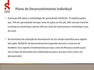 Plano de Desenvolvimento Individual
• O Groupe SEB adota a metodologia de aprendizado 70/20/10. O modelo explica
que 70% do aprendizado vem por meio de ações on the job, 20% vem por meio de
coaching ou mentoring e apenas 10% por meio de treinamentos e workshops ( sala
de aula).
• No formulário de avaliação de desempenho há um campo específico para registro
das ações 70/20/10 de desenvolvimento mapeadas durante a conversa de
feedback. Esse registro é fundamental para que a área de RH possa avaliar quais
são os tipos de demandas dos colaboradores para o ano que inicia e fazer um
planejamento.
 