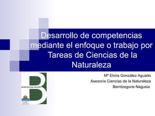Desarrollo de competencias
mediante el enfoque o trabajo por
    Tareas de Ciencias de la
          Naturaleza
                       Mª Elvira González Aguado
                Asesoría Ciencias de la Naturaleza
                            Berritzegune Nagusia
 