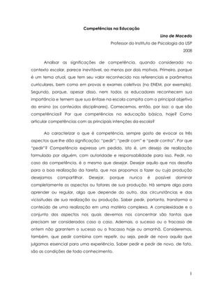 Competências na Educação 
Lino de Macedo 
Professor do Instituto de Psicologia da USP 
2008 
Analisar as significações de competência, quando considerada no contexto escolar, parece inevitável, ao menos por dois motivos. Primeiro, porque é um tema atual, que tem seu valor reconhecido nos referenciais e parâmetros curriculares, bem como em provas e exames coletivos (no ENEM, por exemplo). Segundo, porque, apesar disso, nem todos os educadores reconhecem sua importância e temem que sua ênfase na escola compita com o principal objetivo do ensino (os conteúdos disciplinares). Comecemos, então, por isso: o que são competências? Por que competências na educação básica, hoje? Como articular competências com as principais intenções da escola? 
Ao caracterizar o que é competência, sempre gosto de evocar os três aspectos que lhe dão significação: “pedir”; “pedir com” e “pedir contra”. Por que “pedir”? Competência expressa um pedido, isto é, um desejo de realização formulado por alguém, com autoridade e responsabilidade para isso. Pedir, no caso da competência, é o mesmo que desejar. Desejar aquilo que nos desafia para a boa realização da tarefa, que nos propomos a fazer ou cuja produção desejamos compartilhar. Desejar, porque nunca é possível dominar completamente os aspectos ou fatores de sua produção. Há sempre algo para aprender ou regular, algo que depende do outro, das circunstâncias e das vicissitudes de sua realização ou produção. Saber pedir, portanto, transforma o conteúdo de uma realização em uma matéria complexa. A complexidade e o conjunto dos aspectos nos quais devemos nos concentrar são tantos que precisam ser considerados caso a caso. Ademais, o sucesso ou o fracasso de ontem não garantem o sucesso ou o fracasso hoje ou amanhã. Consideremos, também, que pedir combina com repetir, ou seja, pedir de novo aquilo que julgamos essencial para uma experiência. Saber pedir e pedir de novo, de fato, são as condições de todo conhecimento. 1 
MACEDO, Lino. Competências na Educação. Disponível em <www.derjundiai.com/download/.../competencias_na_educacao.pdf> 
Acesso em 05/01/2011. 
 