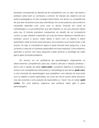 paradoxo corresponde ao desafio de ser competente com, ou seja, não basta o professor saber bem os conteúdos a ensinar, ter clareza dos objetivos de sua prática pedagógica, se não conseguir desenvolver, nos alunos, as competências de que eles necessitam para essa assimilação. Em outras palavras, para ensinar é necessário aprender com, junto com os alunos, levando em conta as metodologias e os procedimentos que eles dispõem ou de que precisam dispor para isso. O terceiro paradoxo corresponde ao desafio de ser competente contra, ou seja, valorizar o aprender, ao invés do ensinar. Expressa o desafio de o professor, pouco a pouco, saber deixar o aluno com os objetos a serem aprendidos, saber se incluir neste processo, renunciando à sua função maior, a de ensinar. Ou seja, a competência agora é saber formular boas perguntas, o que contraria a visão de um professor especialista em boas respostas. Como dissemos, aprender a ensinar com boas perguntas supõe dominar a estratégia de saber gerir e gerar situações-problema. 
Em resumo, ser um profissional da aprendizagem, expressando ou desenvolvendo competências para isso, implica articular a relação professor – aluno com o desejo de saber (saber pedir), coordenar objetivos e conteúdos a ensinar com competências transversais ou metodológicas dos alunos (pedir com), e criar situações de aprendizagem que possibilitem uma relação do educando com os objetos a serem aprendidos, ao custo de não se excluir deste processo, mas renunciando a uma posição de especialista ou “dono” de um saber (pedir contra). Em uma palavra, espera-se que professor saiba gerir e gerar aprendizagens. 11 
 