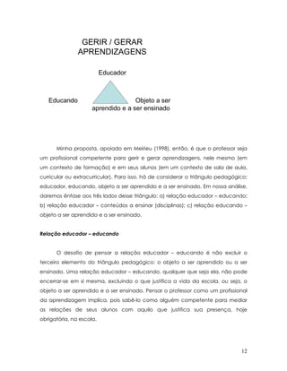 GERIR / GERAR APRENDIZAGENSEducadorEducandoObjeto a ser aprendido e a ser ensinado 
Minha proposta, apoiado em Meirieu (1998), então, é que o professor seja um profissional competente para gerir e gerar aprendizagens, nele mesmo (em um contexto de formação) e em seus alunos (em um contexto de sala de aula, curricular ou extracurricular). Para isso, há de considerar o triângulo pedagógico: educador, educando, objeto a ser aprendido e a ser ensinado. Em nossa análise, daremos ênfase aos três lados desse triângulo: a) relação educador – educando; b) relação educador – conteúdos a ensinar (disciplinas); c) relação educando – objeto a ser aprendido e a ser ensinado. 
Relação educador – educando 
O desafio de pensar a relação educador – educando é não excluir o terceiro elemento do triângulo pedagógico: o objeto a ser aprendido ou a ser ensinado. Uma relação educador – educando, qualquer que seja ela, não pode encerrar-se em si mesma, excluindo o que justifica a vida da escola, ou seja, o objeto a ser aprendido e a ser ensinado. Pensar o professor como um profissional da aprendizagem implica, pois sabê-lo como alguém competente para mediar as relações de seus alunos com aquilo que justifica sua presença, hoje obrigatória, na escola. 12 
 