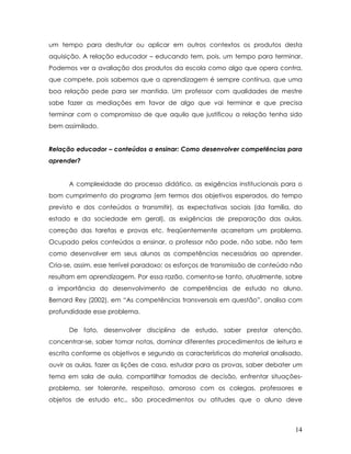 um tempo para desfrutar ou aplicar em outros contextos os produtos desta aquisição. A relação educador – educando tem, pois, um tempo para terminar. Podemos ver a avaliação dos produtos da escola como algo que opera contra, que compete, pois sabemos que a aprendizagem é sempre contínua, que uma boa relação pede para ser mantida. Um professor com qualidades de mestre sabe fazer as mediações em favor de algo que vai terminar e que precisa terminar com o compromisso de que aquilo que justificou a relação tenha sido bem assimilado. 
Relação educador – conteúdos a ensinar: Como desenvolver competências para aprender? 
A complexidade do processo didático, as exigências institucionais para o bom cumprimento do programa (em termos dos objetivos esperados, do tempo previsto e dos conteúdos a transmitir), as expectativas sociais (da família, do estado e da sociedade em geral), as exigências de preparação das aulas, correção das tarefas e provas etc. freqüentemente acarretam um problema. Ocupado pelos conteúdos a ensinar, o professor não pode, não sabe, não tem como desenvolver em seus alunos as competências necessárias ao aprender. Cria-se, assim, esse terrível paradoxo: os esforços de transmissão de conteúdo não resultam em aprendizagem. Por essa razão, comenta-se tanto, atualmente, sobre a importância do desenvolvimento de competências de estudo no aluno. Bernard Rey (2002), em “As competências transversais em questão”, analisa com profundidade esse problema. 
De fato, desenvolver disciplina de estudo, saber prestar atenção, concentrar-se, saber tomar notas, dominar diferentes procedimentos de leitura e escrita conforme os objetivos e segundo as características do material analisado, ouvir as aulas, fazer as lições de casa, estudar para as provas, saber debater um tema em sala de aula, compartilhar tomadas de decisão, enfrentar situações- problema, ser tolerante, respeitoso, amoroso com os colegas, professores e objetos de estudo etc., são procedimentos ou atitudes que o aluno deve 14 
 