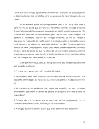 – com essa nova função, igualmente fundamental – propositor de boas perguntas e desencadeador das condições para um percurso de aprendizagem de seus alunos. 
Já escrevemos sobre situação-problema (MACEDO, 2002), mas vale a pena retomá-la, ainda que brevemente. Para Meirieu (1998), situação-problema é uma “situação didática na qual se propõe ao sujeito uma tarefa que ele não pode realizar sem efetuar uma aprendizagem precisa. Esta aprendizagem, que constitui o verdadeiro objetivo da situação-problema, se dá ao vencer o obstáculo na realização da tarefa. Assim, a produção supõe a aquisição, uma e outra devendo ser objeto de avaliações distintas” (p. 192). Em outras palavras, trata-se de fazer uma pergunta, propor uma tarefa, desencadear uma discussão em que, para dar conta do que foi solicitado, será necessário pesquisar, informar e ser informado, pensar mais, discutir, enfrentar problemas, tomar decisões, relatar etc. Em uma palavra, será necessário aprender. 
Astolfi (em Perrenoud, 2000, p. 42-43) apresenta dez indicadores para uma boa situação-problema: 
1. O obstáculo a ser resolvido está bem identificado? 
2. O problema está bem proposto? Isso foi feito de um modo concreto, que possibilita a formulação de hipóteses ou conjecturas sobre os modos de enfrentá- lo? 
3. O problema é um problema para quem vai resolvê-lo, ou seja, os alunos entenderam, aceitaram o caráter de desafio, de pergunta que vale a pena ser respondida? 
5. Trata-se de um problema que se responde fácil e rapidamente, ou, ao contrário, reclama discussões, formulação de novas idéias? 
6. A solução é possível para os alunos que estão enfrentando o problema? 
16 
 